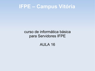 IFPE – Campus Vitória



 curso de informática básica
    para Servidores IFPE

          AULA 16
 