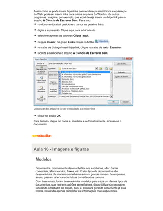 Assim como se pode inserir hiperlinks para endereços eletrônicos e endereços
da Web, pode-se inserir links para outros arquivos do Word ou de outros
programas. Imagine, por exemplo, que você deseja inserir um hiperlink para o
arquivo A Ciência de Escrever Bem. Para isso:
no documento atual posicione o cursor na próxima linha;
digite a expressão: Clique aqui para abrir o texto
selecione apenas as palavras Clique aqui;
na guia Inserir, no grupo Links clique no botão

;

na caixa de diálogo Inserir hiperlink, clique na caixa de texto Examinar;
localize e selecione o arquivo A Ciência de Escrever Bem.

Localizando arquivo a ser vinculado ao hiperlink
clique no botão OK.
Para testá-lo, clique no nome e, imediata e automaticamente, acessa-se o
documento.

Aula 16 - Imagens e figuras
Modelos
Documentos, normalmente desenvolvidos nos escritórios, são: Cartas
comerciais, Memorandos, Faxes, etc. Estes tipos de documentos são
desenvolvidos de maneira semelhante em um grande número de empresas,
assim, passam a ter características consideradas comuns.
Com base nisso, foram desenvolvidos modelos para cada um destes tipos de
documentos, que reúnem padrões semelhantes, disponibilizando seu uso e
facilitando o trabalho de edição, pois, a estrutura geral do documento já está
pronta, bastando apenas completar as informações mais específicas.

 