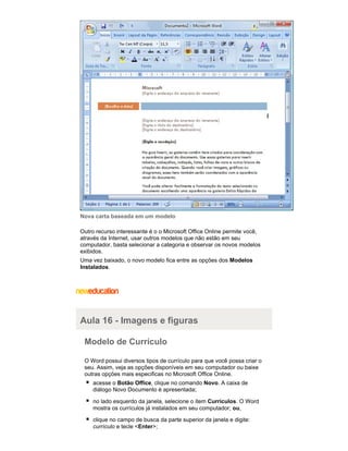 Nova carta baseada em um modelo
Outro recurso interessante é o o Microsoft Office Online permite você,
através da Internet, usar outros modelos que não estão em seu
computador, basta selecionar a categoria e observar os novos modelos
exibidos.
Uma vez baixado, o novo modelo fica entre as opções dos Modelos
Instalados.

Aula 16 - Imagens e figuras
Modelo de Currículo
O Word possui diversos tipos de currículo para que você possa criar o
seu. Assim, veja as opções disponíveis em seu computador ou baixe
outras opções mais especificas no Microsoft Office Online.
acesse o Botão Office, clique no comando Novo. A caixa de
diálogo Novo Documento é apresentada;
no lado esquerdo da janela, selecione o item Currículos. O Word
mostra os currículos já instalados em seu computador; ou,
clique no campo de busca da parte superior da janela e digite:
currículo e tecle <Enter>;

 