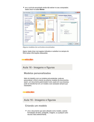 se o currículo encontrado ainda não estiver no seu computador,
basta clicar no botão Baixar.

Alguns modelos de currículos encontrados
Agora, basta clicar nos lugares indicados e substituir os campos do
Word pelas informações adequadas.

Aula 16 - Imagens e figuras
Modelos personalizados
Além do trabalho com os modelos pré-existentes, pode-se
personalizar o Word criando os próprios modelos de documentos,
assim, um documento padronizado muito usado em sua empresa,
pode se transformar em um modelo e ser acessado sempre que
necessário.

Aula 16 - Imagens e figuras
Criando um modelo
crie o documento que será utilizado como modelo, usando
formatação de texto, parágrafo, imagens, ou qualquer outro
recurso visto anteriormente;

 