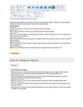 Ferramentas de Imagem da guia Formatar
Esta guia possui botões que permitem controlar a aparência da imagem, estilos e sua disposição em
relação ao texto onde está inserida. Veja os principais controles:
Grupo Ajustar:
: controla o aumento ou diminuição do brilho da imagem.
:controla o aumento ou diminuição do contraste da imagem.
: permite alterar a visualização da imagem, através de modos de cor ou variação de tom
para mais claro e mais escuro.
: permite compactar as imagens dentro do documento, assim, reduzir o tamanho
final do mesmo.
: permite substituir a imagem selecionada por outra que esteja entre os arquivos de
seu computador.
: faz com que a imagem volte a seu padrão de cores, tamanho, etc.

Aula 16 - Imagens e figuras
Parte 2
Grupo Estilos de Imagem:
Este grupo traz uma variação enorme de estilos para você aplicar a sua imagem. São recursos
novos que faz com que seu documento ganhe destaque. Veja as opções disponíveis.
: permite aplicar uma forma a imagem selecionada. Estas formas são as
famosas AutoFormas usadas pelo Office a tempos.
: faz com que bordas sejam aplicadas ao redor da imagem selecionada.
: permite com que sejam aplicados efeitos na imagem, tais como brilhos, 3D,
sombra e reflexo.
Este grupo traz, também, diversos estilos predefinidos, assim, basta escolher um deles para aplicar
um efeito eu sua imagem.

 
