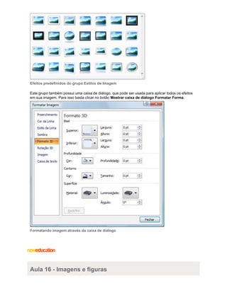 Efeitos predefinidos do grupo Estilos de Imagem
Este grupo também possui uma caixa de diálogo, que pode ser usada para aplicar todos os efeitos
em sua imagem. Para isso basta clicar no botão Mostrar caixa de diálogo Formatar Forma.

Formatando imagem através da caixa de diálogo

Aula 16 - Imagens e figuras

 