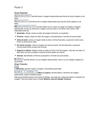 Parte 3
Grupo Organizar:
: permite trazer a imagem selecionada para frente de outros objetos ou do
texto.
: permite enviar a imagem selecionada para trás de outros objetos ou do
texto.
: permite definir como o texto vai reagir em relação a imagem
selecionada, se ele vai contornar a imagem, ficar por trás ou na frente, entre outros. Esta
disposição pode ser:
Quadrado: dispõe o texto ao redor da imagem formando um quadrado.
Próximo: dispõe o texto ao redor da imagem, acompanhando o formato de suas bordas.
Atrás do texto: coloca a imagem atrás do texto. Ela fica flutuando, é possível movê-la para
frente ou para trás do texto.
Em frente ao texto: coloca a imagem em frente ao texto. Ela fica flutuando, é possível
movê-la para frente ou para trás do texto.
Superior e inferior: dispõe o texto ao redor do início e fim da imagem, mas não nos lados. O
texto pára no início do objeto e reinicia na linha abaixo do mesmo.
Através: Semelhante o Próximo acompanha o formato de suas bordas.
: permite alinhar a ou as imagens selecionadas, entre si ou em relação a página do
documento.
Grupo Tamanho:
Cortar: permite "cortar" a imagem, escondendo parte dela.
Altura e Largura: permite alterar o tamanho da imagem
selecionada, usando medidas exatas.
Este grupo também possui uma caixa de diálogo, que pode ser usada para alterar o tamanho da
imagem. Para isso basta clicar no botão Mostrar caixa de diálogo Tamanho.

 