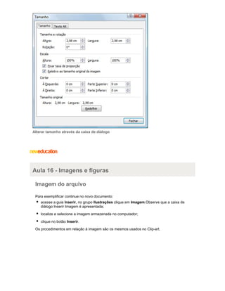 Alterar tamanho através da caixa de diálogo

Aula 16 - Imagens e figuras
Imagem do arquivo
Para exemplificar continue no novo documento:
acesse a guia Inserir, no grupo Ilustrações clique em Imagem.Observe que a caixa de
diálogo Inserir Imagem é apresentada;
localize e selecione a imagem armazenada no computador;
clique no botão Inserir.
Os procedimentos em relação à imagem são os mesmos usados no Clip-art.

 