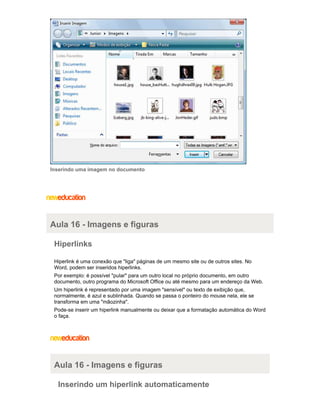 Inserindo uma imagem no documento

Aula 16 - Imagens e figuras
Hiperlinks
Hiperlink é uma conexão que "liga" páginas de um mesmo site ou de outros sites. No
Word, podem ser inseridos hiperlinks.
Por exemplo: é possível "pular" para um outro local no próprio documento, em outro
documento, outro programa do Microsoft Office ou até mesmo para um endereço da Web.
Um hiperlink é representado por uma imagem "sensível" ou texto de exibição que,
normalmente, é azul e sublinhada. Quando se passa o ponteiro do mouse nela, ele se
transforma em uma "mãozinha".
Pode-se inserir um hiperlink manualmente ou deixar que a formatação automática do Word
o faça.

Aula 16 - Imagens e figuras
Inserindo um hiperlink automaticamente

 