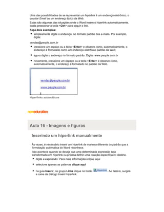 Uma das possibilidades de se representar um hiperlink é um endereço eletrônico, o
popular Email ou um endereço típico da Web.
Estas são algumas das situações onde o Word insere o hiperlink automaticamente,
basta pressionar a tecla <Ctrl> para seguir o link.
Faça dois exemplos:
simplesmente digite o endereço, no formato padrão dos e-mails. Por exemplo,
digite:
vendas@people.com.br
pressione um espaço ou a tecla <Enter> e observe como, automaticamente, o
endereço é formatado como um endereço eletrônico padrão da Web;
agora digite o endereço no formato padrão. Digite: www.people.com.br
novamente, pressione um espaço ou a tecla <Enter> e observe como,
automaticamente, o endereço é formatado no padrão da Web.

Hiperlinks automáticos

Aula 16 - Imagens e figuras
Inserindo um hiperlink manualmente
Às vezes, é necessário inserir um hiperlink de maneira diferente do padrão que a
formatação automática do Word reconhece.
Isso acontece quando se deseja que uma determinada expressão seja
transformada em hiperlink ou precisa definir uma posição específica no destino.
digite a expressão: Para mais informações clique aqui
selecione apenas as palavras clique aqui
na guia Inserir, no grupo Links clique no botão
a caixa de diálogo Inserir hiperlink:

. Ao fazê-lo, surgirá

 