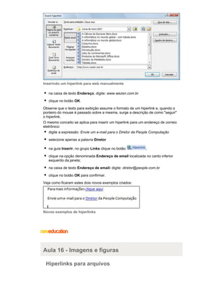 Inserindo um hiperlink para web manualmente
na caixa de texto Endereço, digite: www.wezen.com.br
clique no botão OK.
Observe que o texto para exibição assume o formato de um hiperlink e, quando o
ponteiro do mouse é passado sobre a mesma, surge a descrição de como "seguir"
o hiperlink.
O mesmo conceito se aplica para inserir um hiperlink para um endereço de correio
eletrônico:
digite a expressão: Envie um e-mail para o Diretor da People Computação
selecione apenas a palavra Diretor
na guia Inserir, no grupo Links clique no botão

;

clique na opção denominada Endereço de email localizada no canto inferior
esquerdo da janela;
na caixa de texto Endereço de email: digite: diretor@people.com.br
clique no botão OK para confirmar.
Veja como ficaram estes dois novos exemplos criados:

Novos exemplos de hiperlinks

Aula 16 - Imagens e figuras
Hiperlinks para arquivos

 