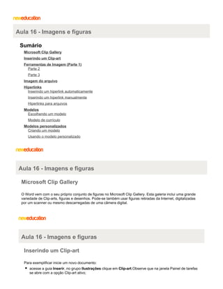 Aula 16 - Imagens e figuras
Sumário
Microsoft Clip Gallery
Inserindo um Clip-art
Ferramentas de Imagem (Parte 1)
Parte 2
Parte 3
Imagem do arquivo
Hiperlinks
Inserindo um hiperlink automaticamente
Inserindo um hiperlink manualmente
Hiperlinks para arquivos
Modelos
Escolhendo um modelo
Modelo de currículo
Modelos personalizados
Criando um modelo
Usando o modelo personalizado

Aula 16 - Imagens e figuras
Microsoft Clip Gallery
O Word vem com o seu próprio conjunto de figuras no Microsoft Clip Gallery. Esta galeria inclui uma grande
variedade de Clip-arts, figuras e desenhos. Pode-se também usar figuras retiradas da Internet, digitalizadas
por um scanner ou mesmo descarregadas de uma câmera digital.

Aula 16 - Imagens e figuras
Inserindo um Clip-art
Para exemplificar inicie um novo documento:
acesse a guia Inserir, no grupo Ilustrações clique em Clip-art.Observe que na janela Painel de tarefas
se abre com a opção Clip-art ativo;

 