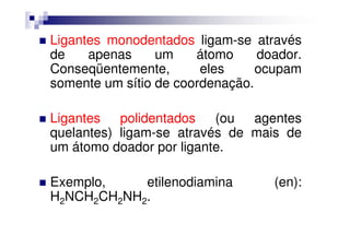Ligantes monodentados ligam-se através
de apenas um átomo doador.
Conseqüentemente, eles ocupam
somente um sítio de coordenação.
Ligantes polidentados (ou agentesLigantes polidentados (ou agentes
quelantes) ligam-se através de mais de
um átomo doador por ligante.
Exemplo, etilenodiamina (en):
H2NCH2CH2NH2.
 