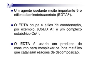 Um agente quelante muito importante é o
etilenodiaminotetraacetato (EDTA4-).
O EDTA ocupa 6 sítios de coordenação,
por exemplo, [CoEDTA]- é um complexo
octaédrico Co3+.octaédrico Co3+.
O EDTA é usado em produtos de
consumo para complexar os íons metálico
que catalisam reações de decomposição.
 