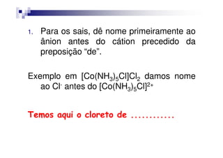 1. Para os sais, dê nome primeiramente ao
ânion antes do cátion precedido da
preposição “de”.
Exemplo em [Co(NH3)5Cl]Cl2 damos nomeExemplo em [Co(NH3)5Cl]Cl2 damos nome
ao Cl- antes do [Co(NH3)5Cl]2+
TemosTemos aquiaqui oo cloretocloreto dede ........................
 
