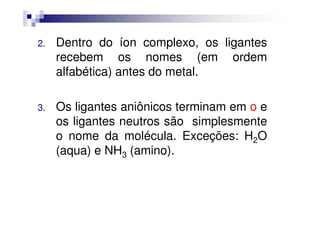 2. Dentro do íon complexo, os ligantes
recebem os nomes (em ordem
alfabética) antes do metal.
3. Os ligantes aniônicos terminam em o eOs ligantes aniônicos terminam em o e
os ligantes neutros são simplesmente
o nome da molécula. Exceções: H2O
(aqua) e NH3 (amino).
 