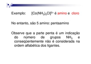 Exemplo: [Co(NH3)5Cl]2+ é amino e cloro
No entanto, são 5 amino: pentaamino
Observe que a parte penta é um indicaçãoObserve que a parte penta é um indicação
do número de grupos NH3 e
conseqüentemente não é considerada na
ordem alfabética dos ligantes.
 