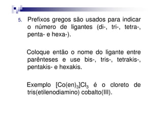 5. Prefixos gregos são usados para indicar
o número de ligantes (di-, tri-, tetra-,
penta- e hexa-).
Coloque então o nome do ligante entre
parênteses e use bis-, tris-, tetrakis-,parênteses e use bis-, tris-, tetrakis-,
pentakis- e hexakis.
Exemplo [Co(en)3]Cl3 é o cloreto de
tris(etilenodiamino) cobalto(III).
 