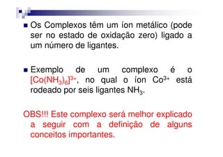 Os Complexos têm um íon metálico (pode
ser no estado de oxidação zero) ligado a
um número de ligantes.
Exemplo de um complexo é o
[Co(NH ) ]3+, no qual o íon Co3+ está[Co(NH3)6]3+, no qual o íon Co3+ está
rodeado por seis ligantes NH3.
OBS!!! Este complexo será melhor explicado
a seguir com a definição de alguns
conceitos importantes.
 