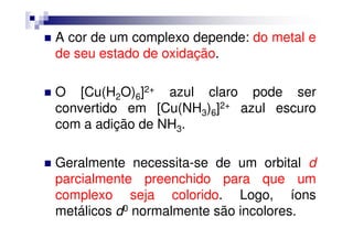 A cor de um complexo depende: do metal e
de seu estado de oxidação.
O [Cu(H2O)6]2+ azul claro pode ser
convertido em [Cu(NH3)6]2+ azul escuro
com a adição de NH3.com a adição de NH3.
Geralmente necessita-se de um orbital d
parcialmente preenchido para que um
complexo seja colorido. Logo, íons
metálicos d0 normalmente são incolores.
 