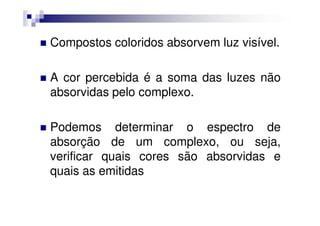 Compostos coloridos absorvem luz visível.
A cor percebida é a soma das luzes não
absorvidas pelo complexo.
Podemos determinar o espectro de
absorção de um complexo, ou seja,
verificar quais cores são absorvidas e
quais as emitidas
 