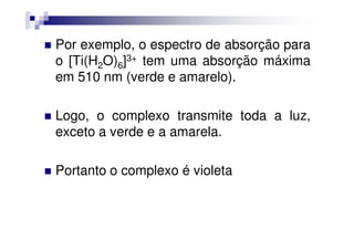 Por exemplo, o espectro de absorção para
o [Ti(H2O)6]3+ tem uma absorção máxima
em 510 nm (verde e amarelo).
Logo, o complexo transmite toda a luz,
exceto a verde e a amarela.exceto a verde e a amarela.
Portanto o complexo é violeta
 