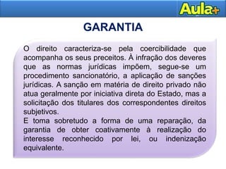 14
GARANTIA
O direito caracteriza-se pela coercibilidade que
acompanha os seus preceitos. À infração dos deveres
que as normas jurídicas impõem, segue-se um
procedimento sancionatório, a aplicação de sanções
jurídicas. A sanção em matéria de direito privado não
atua geralmente por iniciativa direta do Estado, mas a
solicitação dos titulares dos correspondentes direitos
subjetivos.
E toma sobretudo a forma de uma reparação, da
garantia de obter coativamente à realização do
interesse reconhecido por lei, ou indenização
equivalente.
 