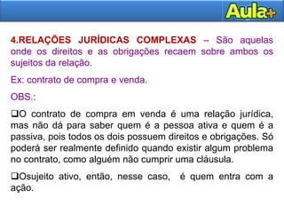 4.RELAÇÕES JURÍDICAS COMPLEXAS – São aquelas
onde os direitos e as obrigações recaem sobre ambos os
sujeitos da relação.
Ex: contrato de compra e venda.
OBS.:
O contrato de compra em venda é uma relação jurídica,
mas não dá para saber quem é a pessoa ativa e quem é a
passiva, pois todos os dois possuem direitos e obrigações. Só
poderá ser realmente definido quando existir algum problema
no contrato, como alguém não cumprir uma cláusula.
Osujeito ativo, então, nesse caso, é quem entra com a
ação.
 