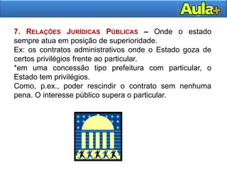 21
7. RELAÇÕES JURÍDICAS PÚBLICAS – Onde o estado
sempre atua em posição de superioridade.
Ex: os contratos administrativos onde o Estado goza de
certos privilégios frente ao particular.
*em uma concessão tipo prefeitura com particular, o
Estado tem privilégios.
Como, p.ex., poder rescindir o contrato sem nenhuma
pena. O interesse público supera o particular.
 