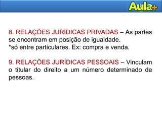 23
8. RELAÇÕES JURÍDICAS PRIVADAS – As partes
se encontram em posição de igualdade.
*só entre particulares. Ex: compra e venda.
9. RELAÇÕES JURÍDICAS PESSOAIS – Vinculam
o titular do direito a um número determinado de
pessoas.
 