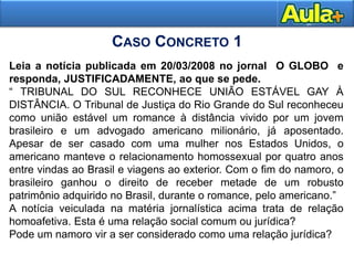 32
Leia a notícia publicada em 20/03/2008 no jornal O GLOBO e
responda, JUSTIFICADAMENTE, ao que se pede.
“ TRIBUNAL DO SUL RECONHECE UNIÃO ESTÁVEL GAY À
DISTÂNCIA. O Tribunal de Justiça do Rio Grande do Sul reconheceu
como união estável um romance à distância vivido por um jovem
brasileiro e um advogado americano milionário, já aposentado.
Apesar de ser casado com uma mulher nos Estados Unidos, o
americano manteve o relacionamento homossexual por quatro anos
entre vindas ao Brasil e viagens ao exterior. Com o fim do namoro, o
brasileiro ganhou o direito de receber metade de um robusto
patrimônio adquirido no Brasil, durante o romance, pelo americano.”
A notícia veiculada na matéria jornalística acima trata de relação
homoafetiva. Esta é uma relação social comum ou jurídica?
Pode um namoro vir a ser considerado como uma relação jurídica?
CASO CONCRETO 1
 