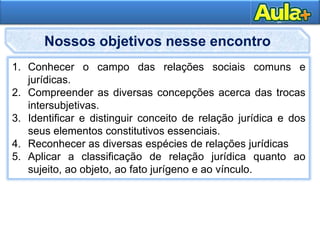 4AULA 1
1. Conhecer o campo das relações sociais comuns e
jurídicas.
2. Compreender as diversas concepções acerca das trocas
intersubjetivas.
3. Identificar e distinguir conceito de relação jurídica e dos
seus elementos constitutivos essenciais.
4. Reconhecer as diversas espécies de relações jurídicas
5. Aplicar a classificação de relação jurídica quanto ao
sujeito, ao objeto, ao fato jurígeno e ao vínculo.
Nossos objetivos nesse encontro
 
