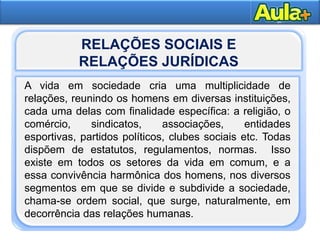 5
Moral
RELAÇÕES SOCIAIS E
RELAÇÕES JURÍDICAS
A vida em sociedade cria uma multiplicidade de
relações, reunindo os homens em diversas instituições,
cada uma delas com finalidade específica: a religião, o
comércio, sindicatos, associações, entidades
esportivas, partidos políticos, clubes sociais etc. Todas
dispõem de estatutos, regulamentos, normas. Isso
existe em todos os setores da vida em comum, e a
essa convivência harmônica dos homens, nos diversos
segmentos em que se divide e subdivide a sociedade,
chama-se ordem social, que surge, naturalmente, em
decorrência das relações humanas.
 
