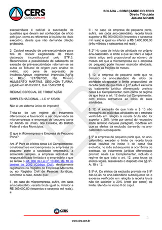 www.cers.com.br
ISOLADA – COMEÇANDO DO ZERO
Direito Tributário
Josiane Minardi
3
executividade é cabível à suscitação de
questões que devam ser conhecidas de ofício
pelo juiz, como as referentes à liquidez do título
executivo, desde que não demande dilação
probatória.
2. Cabível exceção de pré-executividade para
fins de discutir exigibilidade de tributo
declarado inconstitucional pelo STF.3.
Reconhecida a possibilidade de cabimento de
exceção de pré-executividade retornam-se os
autos ao Tribunal de origem para análise do
mérito, sob pena de supressão de
instância.Agravo regimental improvido.(AgRg
no REsp 1217997/SC, Rel. Ministro
HUMBERTO MARTINS, SEGUNDA TURMA,
julgado em 01/03/2011, DJe 15/03/2011)
REGIME ESPECIAL DE TRIBUTAÇÃO
SIMPLES NACIONAL – LC nº 123/06
Não é um sistema único de imposto!!
Trata-se de um regime de tratamento
diferenciado e favorecido a ser dispensado às
microempresas e empresas de pequeno porte
no âmbito da União, dos Estados, do Distrito
Federal e dos Municípios.
O que é Microempresa e Empresa de Pequeno
Porte?
Art. 3o
Para os efeitos desta Lei Complementar,
consideram-se microempresas ou empresas de
pequeno porte a sociedade empresária, a
sociedade simples, a empresa individual de
responsabilidade limitada e o empresário a que
se refere o art. 966 da Lei no
10.406, de 10 de
janeiro de 2002 (Código Civil), devidamente
registrados no Registro de Empresas Mercantis
ou no Registro Civil de Pessoas Jurídicas,
conforme o caso, desde que:
I - no caso da microempresa, aufira, em cada
ano-calendário, receita bruta igual ou inferior a
R$ 360.000,00 (trezentos e sessenta mil reais);
e
II - no caso da empresa de pequeno porte,
aufira, em cada ano-calendário, receita bruta
superior a R$ 360.000,00 (trezentos e sessenta
mil reais) e igual ou inferior a R$ 3.600.000,00
(três milhões e seiscentos mil reais).
§ 2o
No caso de início de atividade no próprio
ano-calendário, o limite a que se refere o caput
deste artigo será proporcional ao número de
meses em que a microempresa ou a empresa
de pequeno porte houver exercido atividade,
inclusive as frações de meses.
§ 10. A empresa de pequeno porte que no
decurso do ano-calendário de início de
atividade ultrapassar o limite proporcional de
receita bruta de que trata o § 2o
estará excluída
do tratamento jurídico diferenciado previsto
nesta Lei Complementar, bem como do regime
de que trata o art. 12 desta Lei Complementar,
com efeitos retroativos ao início de suas
atividades.
§ 12. A exclusão de que trata o § 10 não
retroagirá ao início das atividades se o excesso
verificado em relação à receita bruta não for
superior a 20% (vinte por cento) do respectivo
limite referido naquele parágrafo, hipótese em
que os efeitos da exclusão dar-se-ão no ano-
calendário subsequente.
§ 9o
A empresa de pequeno porte que, no ano-
calendário, exceder o limite de receita bruta
anual previsto no inciso II do caput fica
excluída, no mês subsequente à ocorrência do
excesso, do tratamento jurídico diferenciado
previsto nesta Lei Complementar, incluído o
regime de que trata o art. 12, para todos os
efeitos legais, ressalvado o disposto nos §§ 9o
-
A, 10 e 12.
§ 9o
-A. Os efeitos da exclusão prevista no § 9o
dar-se-ão no ano-calendário subsequente se o
excesso verificado em relação à receita bruta
não for superior a 20% (vinte por cento) do
limite referido no inciso II do caput.
 
