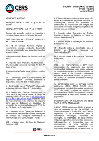 www.cers.com.br
ISOLADA – COMEÇANDO DO ZERO
Direito Tributário
Josiane Minardi
4
VEDAÇÕES À OPÇÃO
VEDAÇÃO TOTAL – ART. 3º, § 4º LC Nº
123/06
VEDAÇÃO PARCIAL – Art. 17 LC nº 123/06
Apenas não poderão recolher os impostos e
contribuições na forma do Simples Nacional.
DOS TRIBUTOS INCLUÍDOS NO SIMPLES –
ART. 13 LC N 123/06
Art. 13. O Simples Nacional implica o
recolhimento mensal, mediante documento
único de arrecadação, dos seguintes impostos
e contribuições:
I - Imposto sobre a Renda da Pessoa Jurídica -
IRPJ;
II - Imposto sobre Produtos Industrializados -
IPI, observado o disposto no inciso XII do § 1o
deste artigo;
III - Contribuição Social sobre o Lucro Líquido -
CSLL;
IV - Contribuição para o Financiamento da
Seguridade Social - COFINS, observado o
disposto no inciso XII do § 1o
deste artigo;
V - Contribuição para o PIS/PASEP, observado
o disposto no inciso XII do § 1o
deste artigo;
VI - Contribuição Patronal Previdenciária –
CPP para a Seguridade Social, a cargo da
pessoa jurídica, de que trata o art. 22 da Lei nº
8.212, de 24 de julho de 1991, exceto no caso
da microempresa e da empresa de pequeno
porte que se dediquem às atividades de
prestação de serviços referidas no § 5º-C do
art. 18 desta Lei Complementar;
VII - Imposto sobre Operações Relativas à
Circulação de Mercadorias e Sobre Prestações
de Serviços de Transporte Interestadual e
Intermunicipal e de Comunicação - ICMS;
VIII - Imposto sobre Serviços de Qualquer
Natureza - ISS.
§ 1o
O recolhimento na forma deste artigo não
exclui a incidência dos seguintes impostos ou
contribuições, devidos na qualidade de
contribuinte ou responsável, em relação aos
quais será observada a legislação aplicável às
demais pessoas jurídicas:
I - Imposto sobre Operações de Crédito,
Câmbio e Seguro, ou Relativas a Títulos ou
Valores Mobiliários - IOF;
II - Imposto sobre a Importação de Produtos
Estrangeiros - II;
III - Imposto sobre a Exportação, para o
Exterior, de Produtos Nacionais ou
Nacionalizados - IE;
IV - Imposto sobre a Propriedade Territorial
Rural - ITR;
(...)
OBS : As microempresas e EPP ficam
dispensadas do pagamento das demais
contribuições instituídas pelas União, inclusive
as contribuições para as entidades privadas de
serviço social e de formação profissional
vinculadas ao sistema sindical, de que trata o
art. 240 da CF, e demais entidades de serviço
social autônomo.
As contribuições para os serviços sociais
autônomos (SESI, SESC, SENAI, etc...)
consideradas contribuições sociais gerais pelo
STF, não estão incluídas no sistema de
recolhimento do SIMPLES e por essa razão as
microempresas e EPP estão isentas do seu
pagamento.
DESONERAÇÃO DA AQUISIÇÃO DE BENS
PARA O ATIVO IMOBILIZADO
A LC nº 128/08 autorizou a União a reduzir a
zero as alíquotas do IPI, da COFINS, da
Contribuição para o PIS/PASEP, da COFINS-
importação e da Contribuição para o
PIS/PASEP importação, incidentes na
aquisição, ou importação, de equipamentos,
máquinas, aparelhos, instrumentos, acessórios,
sobressalentes e ferramentas que os
acompanhem, na forma definida em
regulamento, quando adquiridos, ou
importados, diretamente por microempresas ou
 
