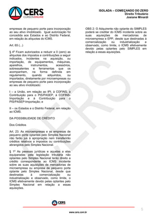 www.cers.com.br
ISOLADA – COMEÇANDO DO ZERO
Direito Tributário
Josiane Minardi
5
empresas de pequeno porte para incorporação
ao seu ativo imobilizado. Igual autorização foi
concedida aos Estados e ao Distrito Federal,
em relação às alíquotas do ICMS.
Art. 65 (...)
§ 4o
Ficam autorizados a reduzir a 0 (zero) as
alíquotas dos impostos e contribuições a seguir
indicados, incidentes na aquisição, ou
importação, de equipamentos, máquinas,
aparelhos, instrumentos, acessórios,
sobressalentes e ferramentas que os
acompanhem, na forma definida em
regulamento, quando adquiridos, ou
importados, diretamente por microempresas ou
empresas de pequeno porte para incorporação
ao seu ativo imobilizado:
I – a União, em relação ao IPI, à COFINS, à
Contribuição para o PIS/PASEP, à COFINS-
Importação e à Contribuição para o
PIS/PASEP-Importação; e
II – os Estados e o Distrito Federal, em relação
ao ICMS.
DA POSSIBILIDADE DE CRÉDITO
Dos Créditos
Art. 23. As microempresas e as empresas de
pequeno porte optantes pelo Simples Nacional
não farão jus à apropriação nem transferirão
créditos relativos a impostos ou contribuições
abrangidos pelo Simples Nacional.
§ 1o
As pessoas jurídicas e aquelas a elas
equiparadas pela legislação tributária não
optantes pelo Simples Nacional terão direito a
crédito correspondente ao ICMS incidente
sobre as suas aquisições de mercadorias de
microempresa ou empresa de pequeno porte
optante pelo Simples Nacional, desde que
destinadas à comercialização ou
industrialização e observado, como limite, o
ICMS efetivamente devido pelas optantes pelo
Simples Nacional em relação a essas
aquisições.
OBS 2: O Adquirente não optante do SIMPLES
poderá se creditar do ICMS incidente sobre as
suas aquisições de mercadorias de
microempresa e EPP, desde que destinadas à
comercialização ou industrialização e
observado, como limite, o ICMS efetivamente
devido pelas optantes pelo SIMPLES em
relação a essas aquisições.
 