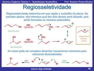 Química Orgânica Teórica 1 – Substituição Nucleofílica

Prof. Gustavo Pozza Silveira

Regiosseletividade
Regiosseletividade determina em que região o nucleófilo irá atacar. No
exemplo abaixo, não interessa qual dos dois álcoois será utilizado, pois
serão formados os mesmos carbocátios.

As vezes pode ser complexo desenhar mecanismos reacionais para
estruturas deslocalizadas

www.iq.ufrgs.br/biolab

24

 