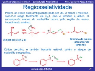 Química Orgânica Teórica 1 – Substituição Nucleofílica

Prof. Gustavo Pozza Silveira

Regiosseletividade
Porém, as vezes essa ambiguidade pode ser útil. O álcool 2-metil-but3-en-2-ol reage facilmente via SN1, pois é terciário e alílico. O
subsequente ataque do nucleófillo ocorre pela região de menor
impedimento estérico.

Brometo de prenila
– precursor de
terpenos

2-metil-but-3-en-2-ol

Cátion benzílico é também bastante estável, porém o ataque do
nucleófilo é específico.

www.iq.ufrgs.br/biolab

25

 
