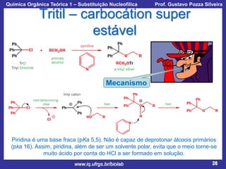 Química Orgânica Teórica 1 – Substituição Nucleofílica

Prof. Gustavo Pozza Silveira

Tritil – carbocátion super
estável

Mecanismo

Piridina é uma base fraca (pKa 5,5). Não é capaz de deprotonar álcoois primários
(pka 16). Assim, piridina, além de ser um solvente polar, evita que o meio torne-se
muito ácido por conta do HCl a ser formado em solução.
www.iq.ufrgs.br/biolab

26

 