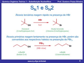 Química Orgânica Teórica 1 – Substituição Nucleofílica

Prof. Gustavo Pozza Silveira

SN1 e SN2
Álcoois terciários reagem rápido na presença de HBr

Álcoois primários reagem lentamente na presença de HBr, porém são
convertidos aos respectivos haletos na presenção de PBr3.

www.iq.ufrgs.br/biolab

3

 