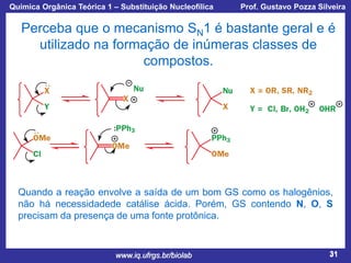 Química Orgânica Teórica 1 – Substituição Nucleofílica

Prof. Gustavo Pozza Silveira

Perceba que o mecanismo SN1 é bastante geral e é
utilizado na formação de inúmeras classes de
compostos.

Quando a reação envolve a saída de um bom GS como os halogênios,
não há necessidadede catálise ácida. Porém, GS contendo N, O, S
precisam da presença de uma fonte protônica.

www.iq.ufrgs.br/biolab

31

 