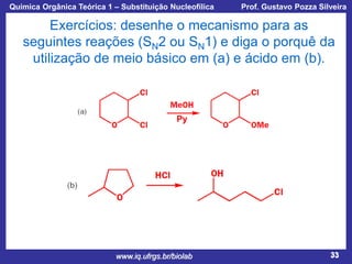 Química Orgânica Teórica 1 – Substituição Nucleofílica

Prof. Gustavo Pozza Silveira

Exercícios: desenhe o mecanismo para as
seguintes reações (SN2 ou SN1) e diga o porquê da
utilização de meio básico em (a) e ácido em (b).

Py

www.iq.ufrgs.br/biolab

33

 