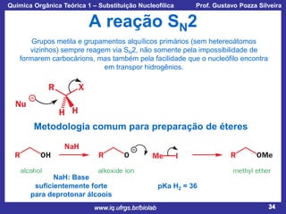 Química Orgânica Teórica 1 – Substituição Nucleofílica

Prof. Gustavo Pozza Silveira

A reação SN2
Grupos metila e grupamentos alquílicos primários (sem hetereoátomos
vizinhos) sempre reagem via SN2, não somente pela impossibilidade de
formarem carbocárions, mas também pela facilidade que o nucleófilo encontra
em transpor hidrogênios.

Metodologia comum para preparação de éteres

NaH: Base
suficientemente forte
para deprotonar álcoois
www.iq.ufrgs.br/biolab

pKa H2 = 36
34

 