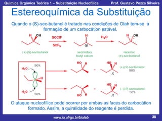 Química Orgânica Teórica 1 – Substituição Nucleofílica

Prof. Gustavo Pozza Silveira

Estereoquímica da Substituição
Quando o (S)-sec-butanol é tratado nas condições de Olah tem-se a
formação de um carbocátion estável.

O ataque nucleofílico pode ocorrer por ambas as faces do carbocátion
formado. Assim, a quiralidade do reagente é perdida.
www.iq.ufrgs.br/biolab

38

 