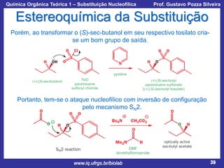 Química Orgânica Teórica 1 – Substituição Nucleofílica

Prof. Gustavo Pozza Silveira

Estereoquímica da Substituição
Porém, ao transformar o (S)-sec-butanol em seu respectivo tosilato criase um bom grupo de saída.

Portanto, tem-se o ataque nucleofílico com inversão de configuração
pelo mecanismo SN2.

www.iq.ufrgs.br/biolab

39

 