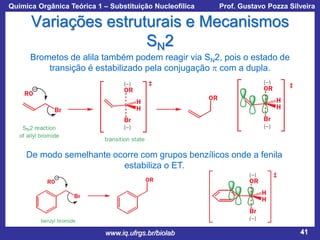 Química Orgânica Teórica 1 – Substituição Nucleofílica

Prof. Gustavo Pozza Silveira

Variações estruturais e Mecanismos
SN2
Brometos de alila também podem reagir via SN2, pois o estado de
transição é estabilizado pela conjugação p com a dupla.

De modo semelhante ocorre com grupos benzílicos onde a fenila
estabiliza o ET.

www.iq.ufrgs.br/biolab

41

 