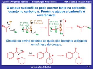 Química Orgânica Teórica 1 – Substituição Nucleofílica

Prof. Gustavo Pozza Silveira

O ataque nucleofílico pode ocorrer tanto na carbonila,
quanto no carbono a. Porém, o ataque a carbonila é
reverensível.

Síntese de amino-cetonas as quais são bastante utilizadas
em síntese de drogas.

www.iq.ufrgs.br/biolab

43

 