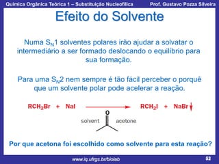 Química Orgânica Teórica 1 – Substituição Nucleofílica

Prof. Gustavo Pozza Silveira

Efeito do Solvente
Numa SN1 solventes polares irão ajudar a solvatar o
intermediário a ser formado deslocando o equilíbrio para
sua formação.
Para uma SN2 nem sempre é tão fácil perceber o porquê
que um solvente polar pode acelerar a reação.

Por que acetona foi escolhido como solvente para esta reação?
www.iq.ufrgs.br/biolab

52

 