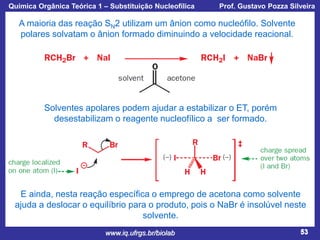 Química Orgânica Teórica 1 – Substituição Nucleofílica

Prof. Gustavo Pozza Silveira

A maioria das reação SN2 utilizam um ânion como nucleófilo. Solvente
polares solvatam o ânion formado diminuindo a velocidade reacional.

Solventes apolares podem ajudar a estabilizar o ET, porém
desestabilizam o reagente nucleofílico a ser formado.

E ainda, nesta reação específica o emprego de acetona como solvente
ajuda a deslocar o equilíbrio para o produto, pois o NaBr é insolúvel neste
solvente.
www.iq.ufrgs.br/biolab

53

 