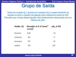 Química Orgânica Teórica 1 – Substituição Nucleofílica

Prof. Gustavo Pozza Silveira

Grupo de Saída
Tanto em reação SN1 quanto em reações SN2 a etapa limitante da
reação envolve a quedra de ligação para respectiva saída do GS.
Perceba que a força desta ligação esta diretamente relacionada com os
valores de pKa.

www.iq.ufrgs.br/biolab

56

 