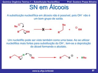 Química Orgânica Teórica 1 – Substituição Nucleofílica

Prof. Gustavo Pozza Silveira

SN em Álcoois
A substituição nucleofílica em álcoois não é possível, pois OH− não é
um bom grupo de saída.

Um nucleófilo pode ser visto também como uma base. Ao se utilizar
nucleófilos mais fortes para substituição do OH−, tem-se a deprotoção
do álcool formando o alcolato.

www.iq.ufrgs.br/biolab

57

 