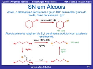Química Orgânica Teórica 1 – Substituição Nucleofílica

Prof. Gustavo Pozza Silveira

SN em Álcoois
Assim, a alternativa é transformar o grupo OH− num melhor grupo de
saída, como por exemplo H2O+

Álcoois primarios reagiram via SN1 geralmente produtos com excelente
rendimentos.

www.iq.ufrgs.br/biolab

58

 