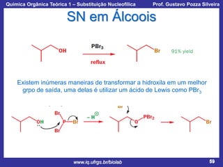 Química Orgânica Teórica 1 – Substituição Nucleofílica

Prof. Gustavo Pozza Silveira

SN em Álcoois

Existem inúmeras maneiras de transformar a hidroxila em um melhor
grpo de saída, uma delas é utilizar um ácido de Lewis como PBr3

www.iq.ufrgs.br/biolab

59

 
