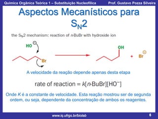 Química Orgânica Teórica 1 – Substituição Nucleofílica

Prof. Gustavo Pozza Silveira

Aspectos Mecanísticos para
SN2

A velocidade da reação depende apenas desta etapa

Onde K é a constante de velocidade. Esta reação mostrou ser de segunda
ordem, ou seja, dependente da concentração de ambos os reagentes.

www.iq.ufrgs.br/biolab

6

 